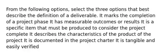 From the following options, select the three options that best describe the definition of a deliverable. It marks the completion of a project phase It has measurable outcomes or results It is a specific item that must be produced to consider the project complete It describes the characteristics of the product of the project It is documented in the project charter It is tangible and easily verified