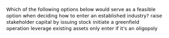 Which of the following options below would serve as a feasible option when deciding how to enter an established industry? raise stakeholder capital by issuing stock initiate a greenfield operation leverage existing assets only enter if it's an oligopoly