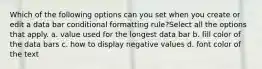 Which of the following options can you set when you create or edit a data bar conditional formatting rule?Select all the options that apply. a. value used for the longest data bar b. fill color of the data bars c. how to display negative values d. font color of the text