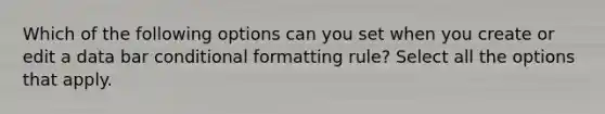 Which of the following options can you set when you create or edit a data bar conditional formatting rule? Select all the options that apply.