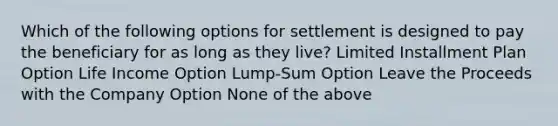 Which of the following options for settlement is designed to pay the beneficiary for as long as they live? Limited Installment Plan Option Life Income Option Lump-Sum Option Leave the Proceeds with the Company Option None of the above