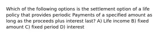 Which of the following options is the settlement option of a life policy that provides periodic Payments of a specified amount as long as the proceeds plus interest last? A) Life income B) fixed amount C) fixed period D) interest