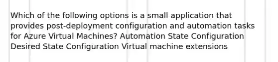 Which of the following options is a small application that provides post-deployment configuration and automation tasks for Azure Virtual Machines? Automation State Configuration Desired State Configuration Virtual machine extensions