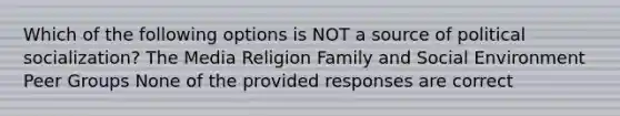 Which of the following options is NOT a source of political socialization? The Media Religion Family and Social Environment Peer Groups None of the provided responses are correct