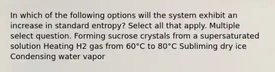 In which of the following options will the system exhibit an increase in standard entropy? Select all that apply. Multiple select question. Forming sucrose crystals from a supersaturated solution Heating H2 gas from 60°C to 80°C Subliming dry ice Condensing water vapor