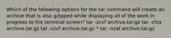 Which of the following options for the tar command will create an archive that is also gzipped while displaying all of the work in progress to the terminal screen? tar -zcvf archive.tar.gz tar -cfza archive.tar.gz tar -czvf archive.tar.gz * tar -nzaf archive.tar.gz