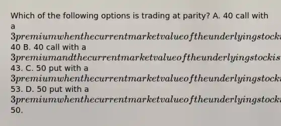 Which of the following options is trading at parity? A. 40 call with a 3 premium when the current market value of the underlying stock is trading at40 B. 40 call with a 3 premium and the current market value of the underlying stock is trading at43. C. 50 put with a 3 premium when the current market value of the underlying stock is at53. D. 50 put with a 3 premium when the current market value of the underlying stock is at50.