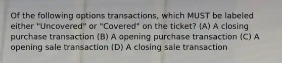 Of the following options transactions, which MUST be labeled either "Uncovered" or "Covered" on the ticket? (A) A closing purchase transaction (B) A opening purchase transaction (C) A opening sale transaction (D) A closing sale transaction