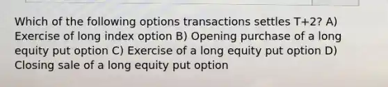 Which of the following options transactions settles T+2? A) Exercise of long index option B) Opening purchase of a long equity put option C) Exercise of a long equity put option D) Closing sale of a long equity put option