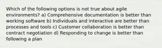 Which of the following options is not true about agile environments? a) Comprehensive documentation is better than working software b) Individuals and interactive are better than processes and tools c) Customer collaboration is better than contract negotiation d) Responding to change is better than following a plan