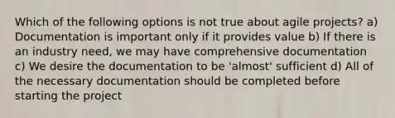 Which of the following options is not true about agile projects? a) Documentation is important only if it provides value b) If there is an industry need, we may have comprehensive documentation c) We desire the documentation to be 'almost' sufficient d) All of the necessary documentation should be completed before starting the project