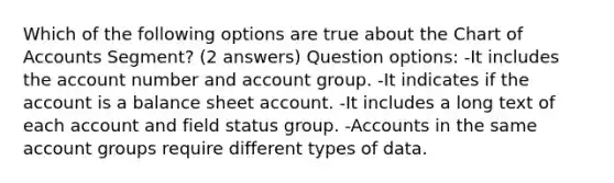 Which of the following options are true about the Chart of Accounts Segment? (2 answers) Question options: -It includes the account number and account group. -It indicates if the account is a balance sheet account. -It includes a long text of each account and field status group. -Accounts in the same account groups require different types of data.