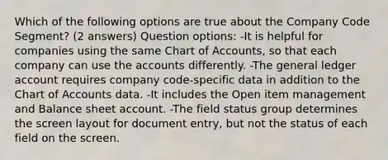 Which of the following options are true about the Company Code Segment? (2 answers) Question options: -It is helpful for companies using the same Chart of Accounts, so that each company can use the accounts differently. -The general ledger account requires company code-specific data in addition to the Chart of Accounts data. -It includes the Open item management and Balance sheet account. -The field status group determines the screen layout for document entry, but not the status of each field on the screen.