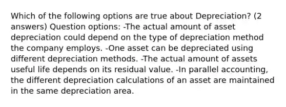 Which of the following options are true about Depreciation? (2 answers) Question options: -The actual amount of asset depreciation could depend on the type of depreciation method the company employs. -One asset can be depreciated using different depreciation methods. -The actual amount of assets useful life depends on its residual value. -In parallel accounting, the different depreciation calculations of an asset are maintained in the same depreciation area.