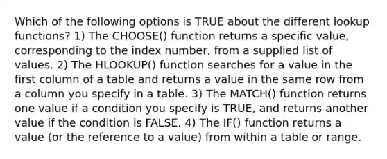 Which of the following options is TRUE about the different lookup functions? 1) The CHOOSE() function returns a specific value, corresponding to the index number, from a supplied list of values. 2) The HLOOKUP() function searches for a value in the first column of a table and returns a value in the same row from a column you specify in a table. 3) The MATCH() function returns one value if a condition you specify is TRUE, and returns another value if the condition is FALSE. 4) The IF() function returns a value (or the reference to a value) from within a table or range.