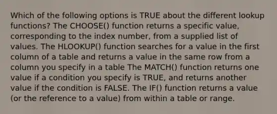 Which of the following options is TRUE about the different lookup functions? The CHOOSE() function returns a specific value, corresponding to the index number, from a supplied list of values. The HLOOKUP() function searches for a value in the first column of a table and returns a value in the same row from a column you specify in a table The MATCH() function returns one value if a condition you specify is TRUE, and returns another value if the condition is FALSE. The IF() function returns a value (or the reference to a value) from within a table or range.