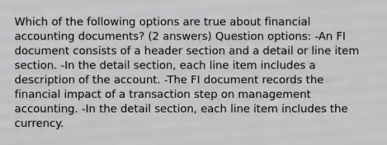 Which of the following options are true about financial accounting documents? (2 answers) Question options: -An FI document consists of a header section and a detail or line item section. -In the detail section, each line item includes a description of the account. -The FI document records the financial impact of a transaction step on management accounting. -In the detail section, each line item includes the currency.