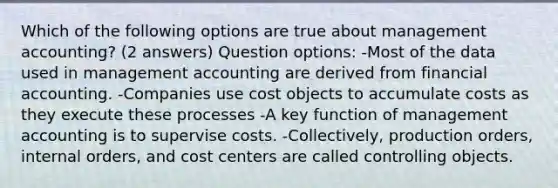 Which of the following options are true about management accounting? (2 answers) Question options: -Most of the data used in management accounting are derived from financial accounting. -Companies use cost objects to accumulate costs as they execute these processes -A key function of management accounting is to supervise costs. -Collectively, production orders, internal orders, and cost centers are called controlling objects.