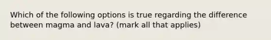 Which of the following options is true regarding the difference between magma and lava? (mark all that applies)