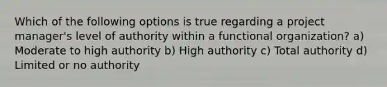 Which of the following options is true regarding a project manager's level of authority within a functional organization? a) Moderate to high authority b) High authority c) Total authority d) Limited or no authority