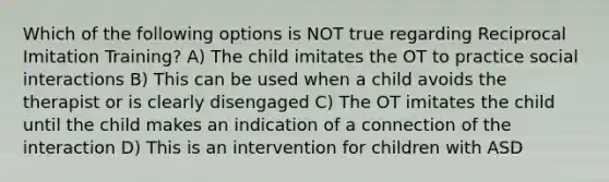 Which of the following options is NOT true regarding Reciprocal Imitation Training? A) The child imitates the OT to practice social interactions B) This can be used when a child avoids the therapist or is clearly disengaged C) The OT imitates the child until the child makes an indication of a connection of the interaction D) This is an intervention for children with ASD