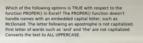 Which of the following options is TRUE with respect to the function PROPER() in Excel? The PROPER() function doesn't handle names with an embedded capital letter, such as McDonald. The letter following an apostrophe is not capitalized. First letter of words such as 'and' and 'the' are not capitalized Converts the text to ALL UPPERCASE.