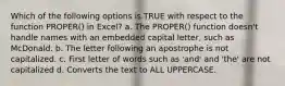 Which of the following options is TRUE with respect to the function PROPER() in Excel? a. The PROPER() function doesn't handle names with an embedded capital letter, such as McDonald. b. The letter following an apostrophe is not capitalized. c. First letter of words such as 'and' and 'the' are not capitalized d. Converts the text to ALL UPPERCASE.