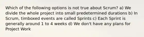 Which of the following options is not true about Scrum? a) We divide the whole project into small predetermined durations b) In Scrum, timboxed events are called Sprints c) Each Sprint is generally around 1 to 4 weeks d) We don't have any plans for Project Work