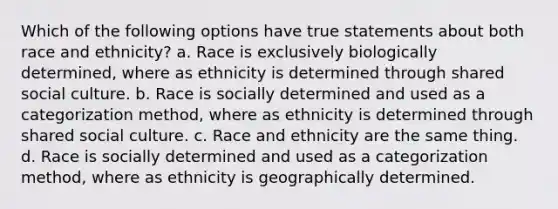 Which of the following options have true statements about both race and ethnicity? a. Race is exclusively biologically determined, where as ethnicity is determined through shared social culture. b. Race is socially determined and used as a categorization method, where as ethnicity is determined through shared social culture. c. Race and ethnicity are the same thing. d. Race is socially determined and used as a categorization method, where as ethnicity is geographically determined.