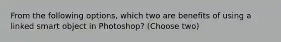 From the following options, which two are benefits of using a linked smart object in Photoshop? (Choose two)