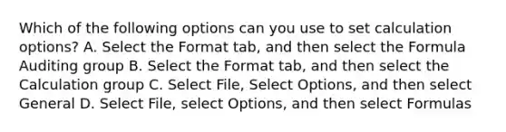 Which of the following options can you use to set calculation options? A. Select the Format tab, and then select the Formula Auditing group B. Select the Format tab, and then select the Calculation group C. Select File, Select Options, and then select General D. Select File, select Options, and then select Formulas