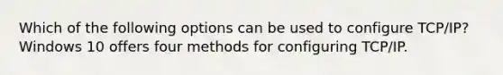 Which of the following options can be used to configure TCP/IP? Windows 10 offers four methods for configuring TCP/IP.