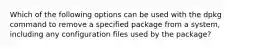 Which of the following options can be used with the dpkg command to remove a specified package from a system, including any configuration files used by the package?