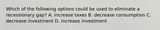 Which of the following options could be used to eliminate a recessionary gap? A. increase taxes B. decrease consumption C. decrease investment D. increase investment