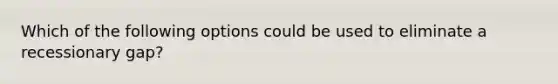 Which of the following options could be used to eliminate a recessionary gap?