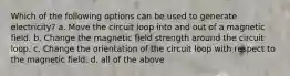 Which of the following options can be used to generate electricity? a. Move the circuit loop into and out of a magnetic field. b. Change the magnetic field strength around the circuit loop. c. Change the orientation of the circuit loop with respect to the magnetic field. d. all of the above