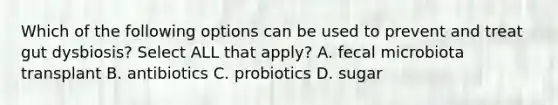 Which of the following options can be used to prevent and treat gut dysbiosis? Select ALL that apply? A. fecal microbiota transplant B. antibiotics C. probiotics D. sugar