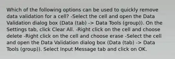 Which of the following options can be used to quickly remove data validation for a cell? -Select the cell and open the Data Validation dialog box (Data (tab) -> Data Tools (group)). On the Settings tab, click Clear All. -Right click on the cell and choose delete -Right click on the cell and choose erase -Select the cell and open the Data Validation dialog box (Data (tab) -> Data Tools (group)). Select Input Message tab and click on OK.