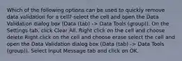 Which of the following options can be used to quickly remove data validation for a cell? select the cell and open the Data Validation dialog box (Data (tab) -> Data Tools (group)). On the Settings tab, click Clear All. Right click on the cell and choose delete Right click on the cell and choose erase select the cell and open the Data Validation dialog box (Data (tab) -> Data Tools (group)). Select Input Message tab and click on OK.