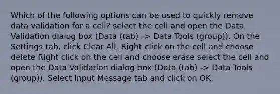 Which of the following options can be used to quickly remove data validation for a cell? select the cell and open the Data Validation dialog box (Data (tab) -> Data Tools (group)). On the Settings tab, click Clear All. Right click on the cell and choose delete Right click on the cell and choose erase select the cell and open the Data Validation dialog box (Data (tab) -> Data Tools (group)). Select Input Message tab and click on OK.