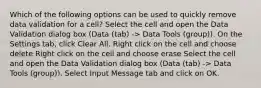 Which of the following options can be used to quickly remove data validation for a cell? Select the cell and open the Data Validation dialog box (Data (tab) -> Data Tools (group)). On the Settings tab, click Clear All. Right click on the cell and choose delete Right click on the cell and choose erase Select the cell and open the Data Validation dialog box (Data (tab) -> Data Tools (group)). Select Input Message tab and click on OK.