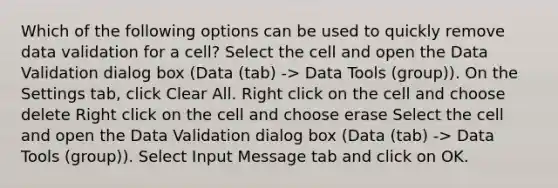 Which of the following options can be used to quickly remove data validation for a cell? Select the cell and open the Data Validation dialog box (Data (tab) -> Data Tools (group)). On the Settings tab, click Clear All. Right click on the cell and choose delete Right click on the cell and choose erase Select the cell and open the Data Validation dialog box (Data (tab) -> Data Tools (group)). Select Input Message tab and click on OK.