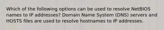 Which of the following options can be used to resolve NetBIOS names to IP addresses? Domain Name System (DNS) servers and HOSTS files are used to resolve hostnames to IP addresses.