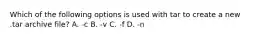 Which of the following options is used with tar to create a new .tar archive file? A. -c B. -v C. -f D. -n