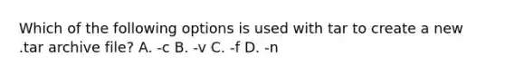 Which of the following options is used with tar to create a new .tar archive file? A. -c B. -v C. -f D. -n