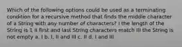 Which of the following options could be used as a terminating condition for a recursive method that finds the middle character of a String with any number of characters? I the length of the String is 1 II first and last String characters match III the String is not empty a. I b. I, II and III c. II d. I and III