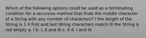 Which of the following options could be used as a terminating condition for a recursive method that finds the middle character of a String with any number of characters? I the length of the String is 1 II first and last String characters match III the String is not empty a. I b. I, II and III c. II d. I and III