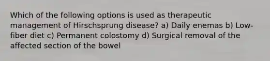 Which of the following options is used as therapeutic management of Hirschsprung disease? a) Daily enemas b) Low-fiber diet c) Permanent colostomy d) Surgical removal of the affected section of the bowel