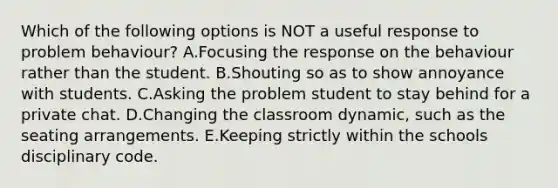 Which of the following options is NOT a useful response to problem behaviour? A.Focusing the response on the behaviour rather than the student. B.Shouting so as to show annoyance with students. C.Asking the problem student to stay behind for a private chat. D.Changing the classroom dynamic, such as the seating arrangements. E.Keeping strictly within the schools disciplinary code.