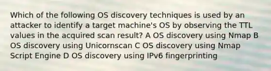 Which of the following OS discovery techniques is used by an attacker to identify a target machine's OS by observing the TTL values in the acquired scan result? A OS discovery using Nmap B OS discovery using Unicornscan C OS discovery using Nmap Script Engine D OS discovery using IPv6 fingerprinting